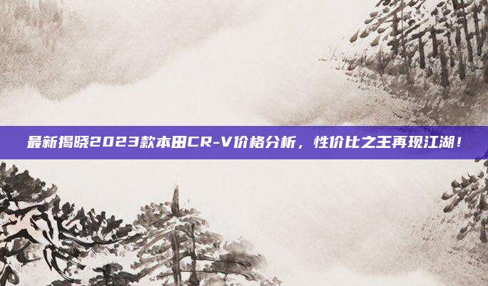 最新揭晓2023款本田CR-V价格分析,性价比之王再现江湖!