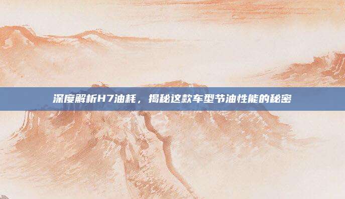 深度解析H7油耗,揭秘这款车型节油性能的秘密