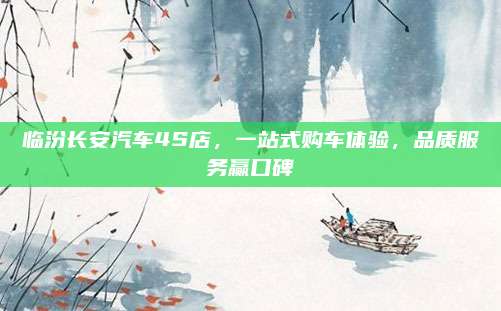 临汾长安汽车4S店,一站式购车体验,品质服务赢口碑