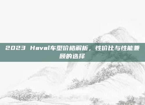 2023 Haval车型价格解析,性价比与性能兼顾的选择
