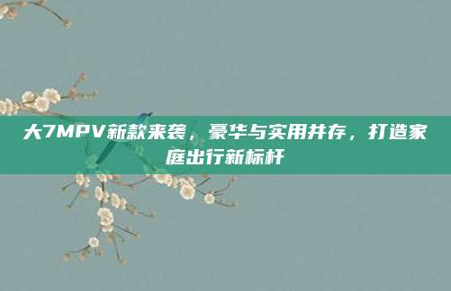 大7MPV新款来袭,豪华与实用并存,打造家庭出行新标杆