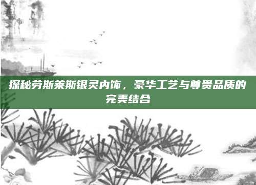 探秘劳斯莱斯银灵内饰,豪华工艺与尊贵品质的完美结合