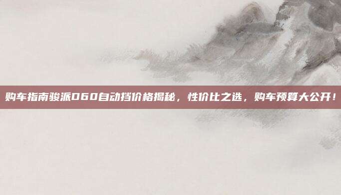 购车指南骏派D60自动挡价格揭秘,性价比之选,购车预算大公开!