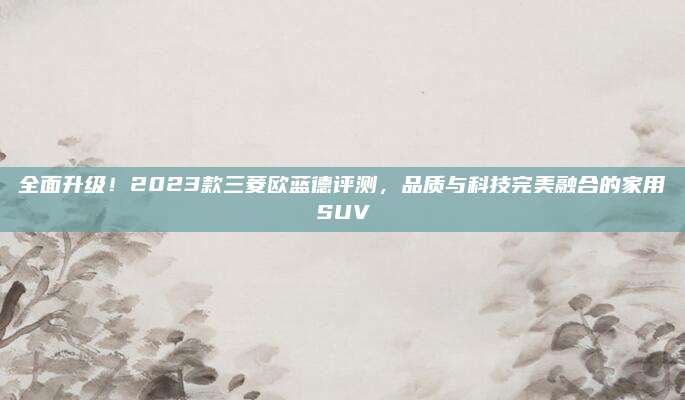 全面升级!2023款三菱欧蓝德评测,品质与科技完美融合的家用SUV