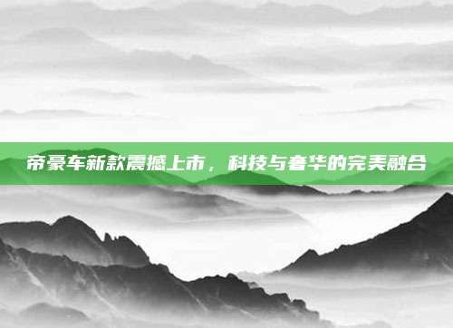 帝豪车新款震撼上市,科技与奢华的完美融合