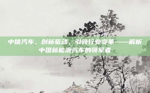 中信汽车,创新驱动,引领行业变革——解析中国新能源汽车的领军者