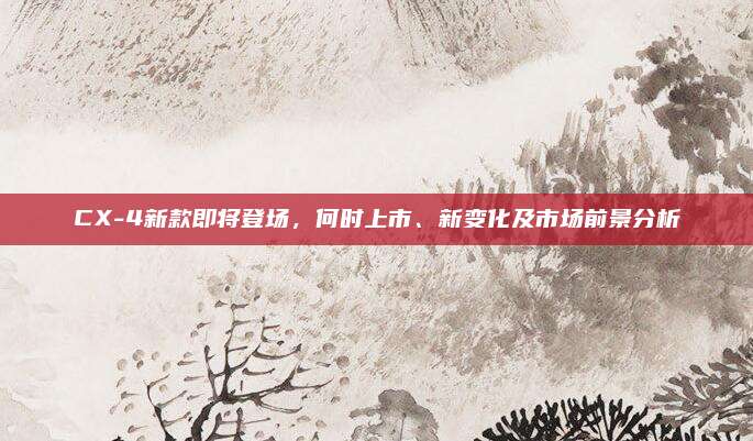 CX-4新款即将登场,何时上市、新变化及市场前景分析