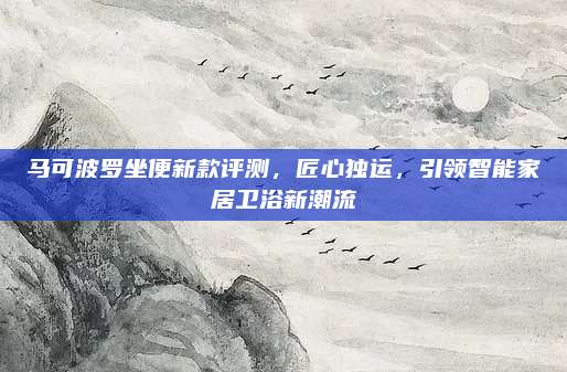 马可波罗坐便新款评测,匠心独运,引领智能家居卫浴新潮流