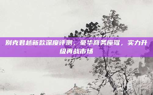 别克君越新款深度评测,豪华商务座驾,实力升级再战市场