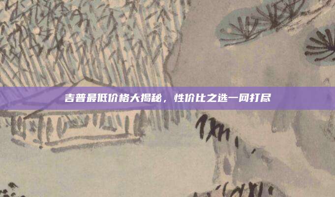 吉普最低价格大揭秘,性价比之选一网打尽