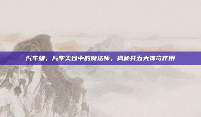 汽车蜡,汽车美容中的魔法师,揭秘其五大神奇作用
