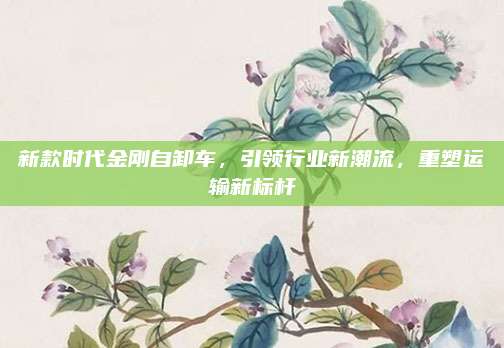 新款时代金刚自卸车，引领行业新潮流，重塑运输新标杆