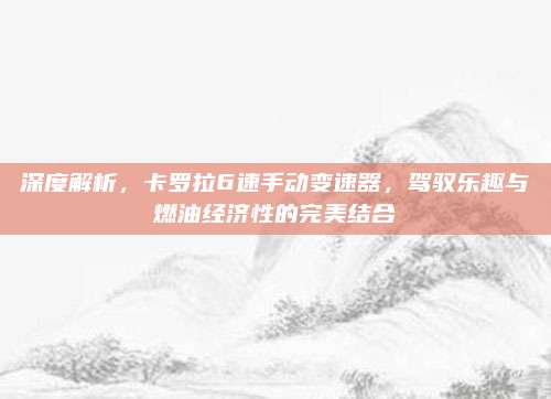 深度解析，卡罗拉6速手动变速器，驾驭乐趣与燃油经济性的完美结合