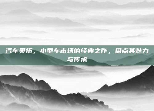 汽车奥拓，小型车市场的经典之作，盘点其魅力与传承
