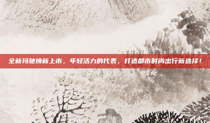 全新玛驰焕新上市，年轻活力的代表，打造都市时尚出行新选择！