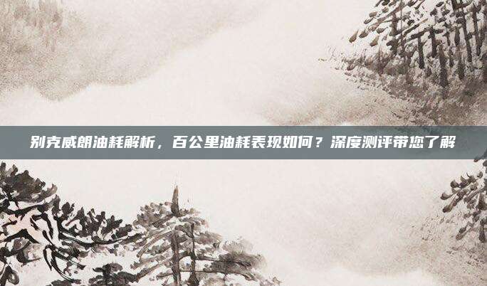 别克威朗油耗解析，百公里油耗表现如何？深度测评带您了解