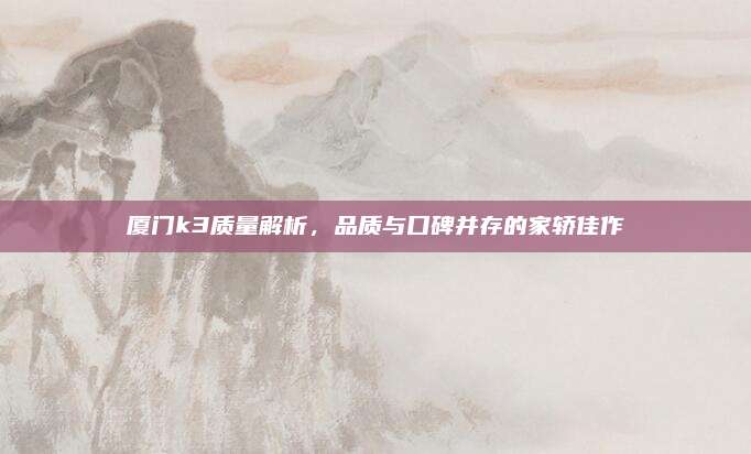 厦门k3质量解析，品质与口碑并存的家轿佳作