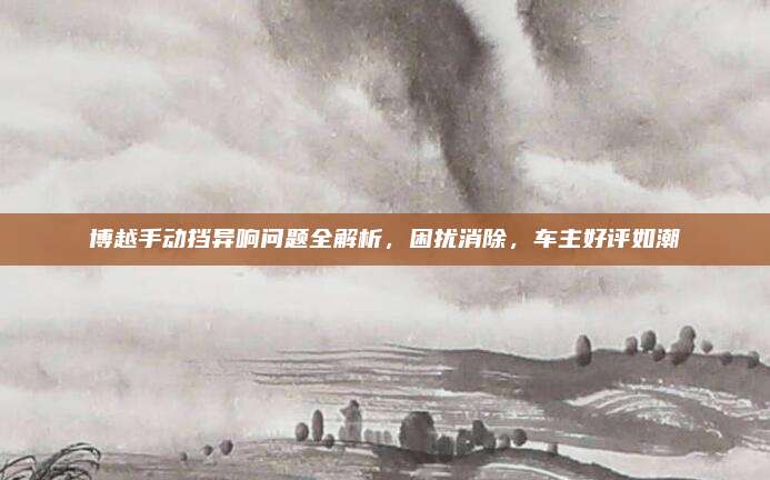 博越手动挡异响问题全解析，困扰消除，车主好评如潮