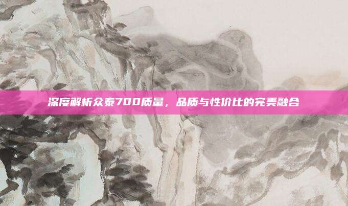 深度解析众泰700质量，品质与性价比的完美融合