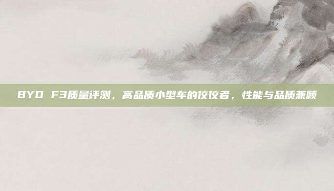 BYD F3质量评测，高品质小型车的佼佼者，性能与品质兼顾