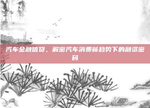 汽车金融信贷,解密汽车消费新趋势下的融资密码