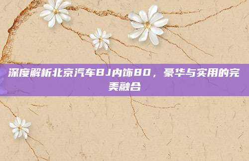 深度解析北京汽车BJ内饰80，豪华与实用的完美融合