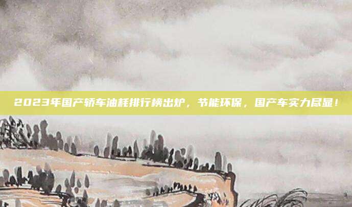 2023年国产轿车油耗排行榜出炉，节能环保，国产车实力尽显！