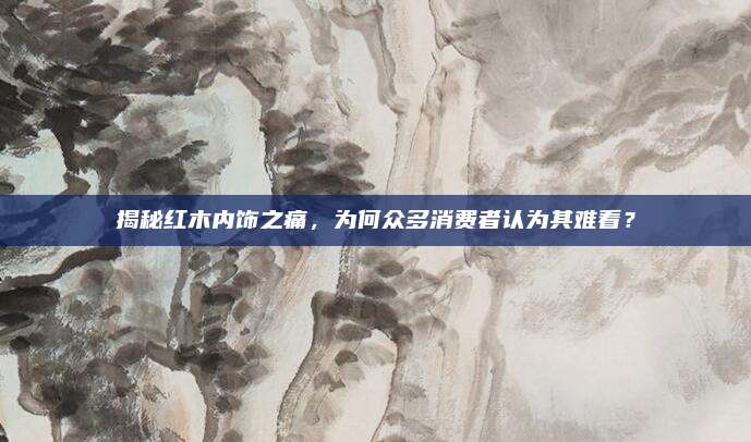 揭秘红木内饰之痛，为何众多消费者认为其难看？