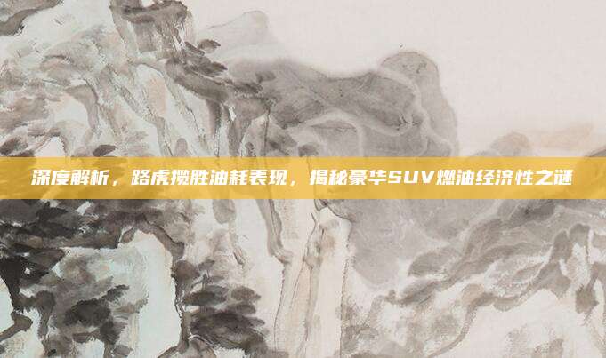 深度解析，路虎揽胜油耗表现，揭秘豪华SUV燃油经济性之谜