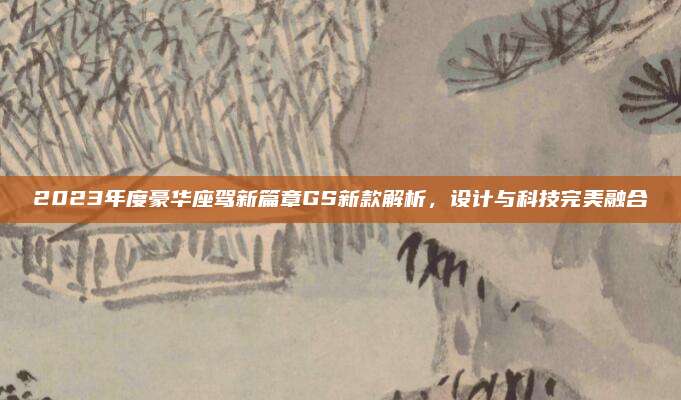 2023年度豪华座驾新篇章GS新款解析，设计与科技完美融合