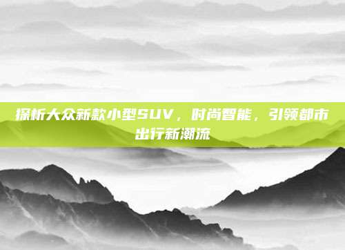 探析大众新款小型SUV，时尚智能，引领都市出行新潮流