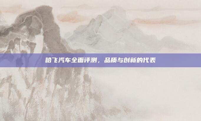 哈飞汽车全面评测，品质与创新的代表