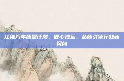 江维汽车质量评测，匠心独运，品质引领行业新风向