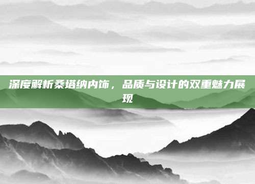 深度解析桑塔纳内饰，品质与设计的双重魅力展现