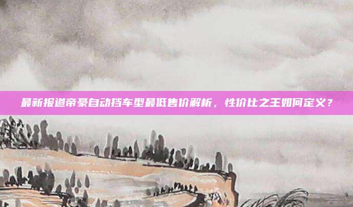 最新报道帝豪自动挡车型最低售价解析，性价比之王如何定义？