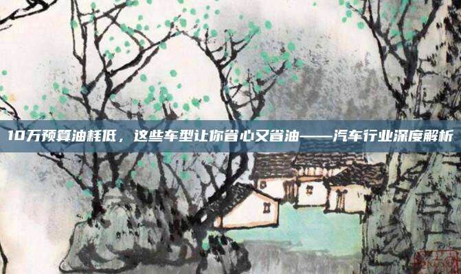10万预算油耗低，这些车型让你省心又省油——汽车行业深度解析