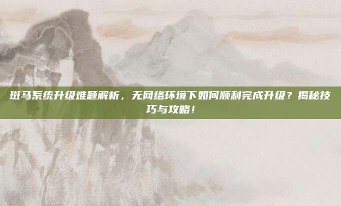 斑马系统升级难题解析，无网络环境下如何顺利完成升级？揭秘技巧与攻略！