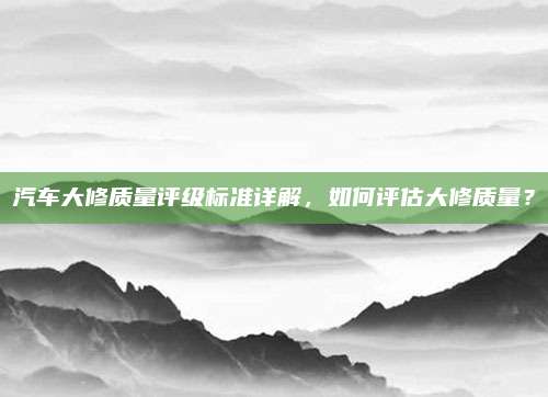 汽车大修质量评级标准详解，如何评估大修质量？