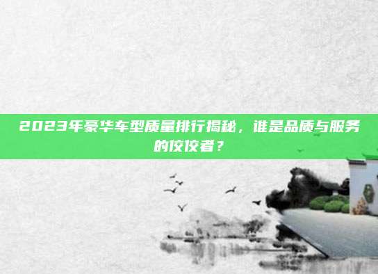 2023年豪华车型质量排行揭秘，谁是品质与服务的佼佼者？