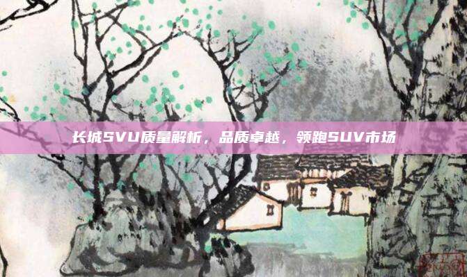 长城SVU质量解析，品质卓越，领跑SUV市场