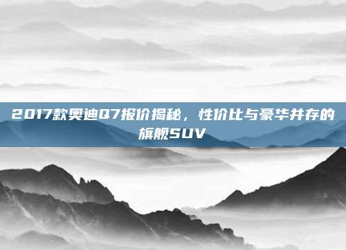 2017款奥迪Q7报价揭秘，性价比与豪华并存的旗舰SUV