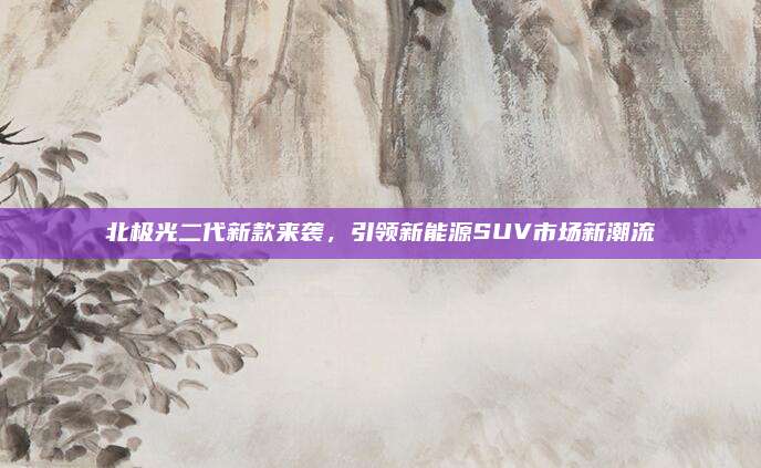 北极光二代新款来袭，引领新能源SUV市场新潮流