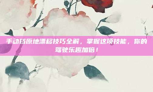 手动挡原地漂移技巧全解，掌握这项技能，你的驾驶乐趣加倍！