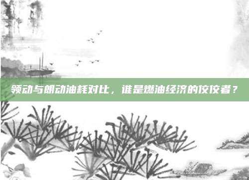 领动与朗动油耗对比，谁是燃油经济的佼佼者？
