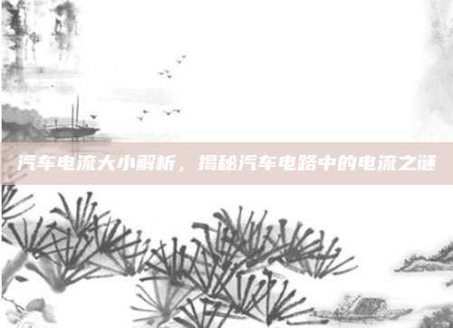 汽车电流大小解析，揭秘汽车电路中的电流之谜