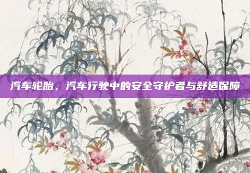 汽车轮胎，汽车行驶中的安全守护者与舒适保障