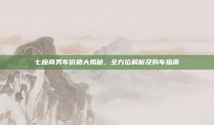 七座商务车价格大揭秘，全方位解析及购车指南