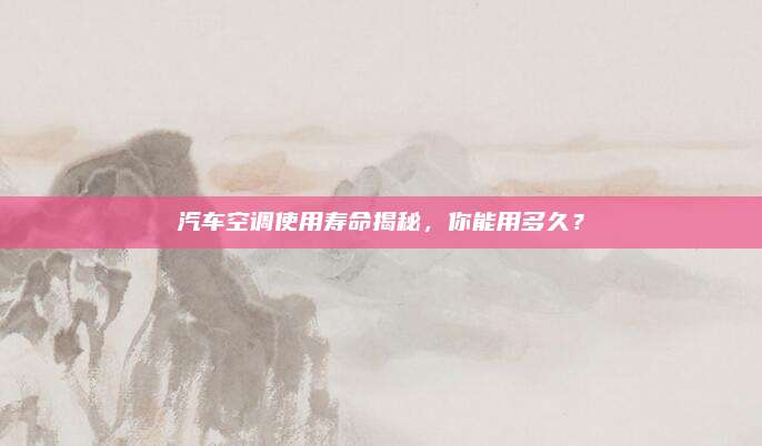 汽车空调使用寿命揭秘，你能用多久？