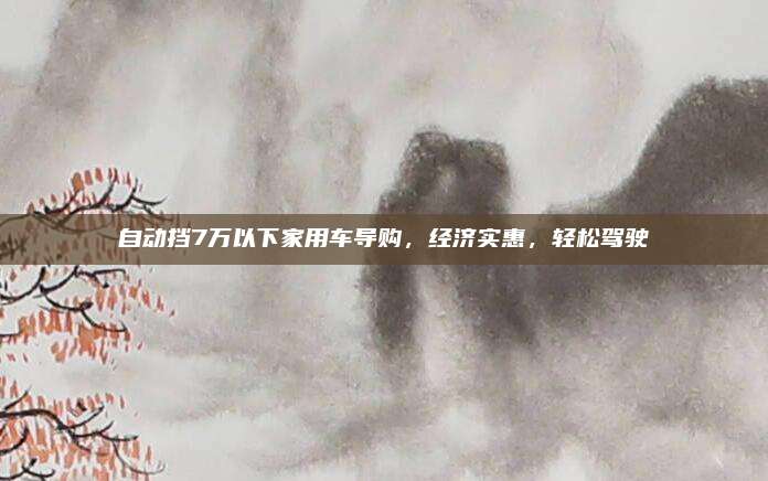 自动挡7万以下家用车导购，经济实惠，轻松驾驶