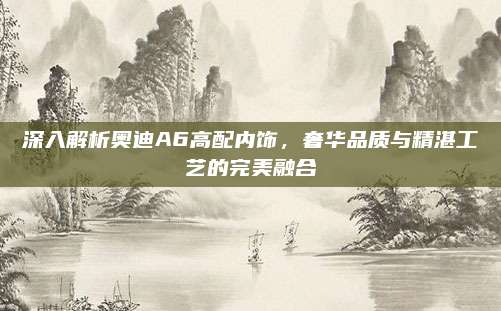 深入解析奥迪A6高配内饰，奢华品质与精湛工艺的完美融合